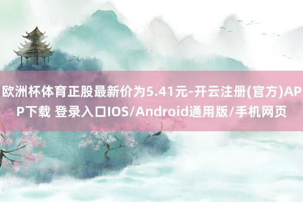 欧洲杯体育正股最新价为5.41元-开云注册(官方)APP下载 登录入口IOS/Android通用版/手机网页