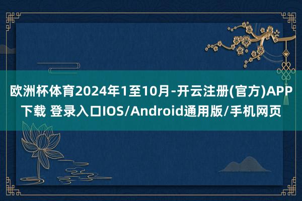 欧洲杯体育2024年1至10月-开云注册(官方)APP下载 登录入口IOS/Android通用版/手机网页