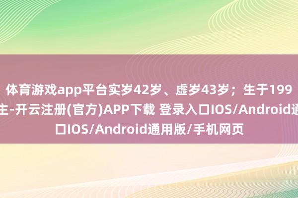体育游戏app平台实岁42岁、虚岁43岁；生于1996年的属鼠东谈主-开云注册(官方)APP下载 登录入口IOS/Android通用版/手机网页