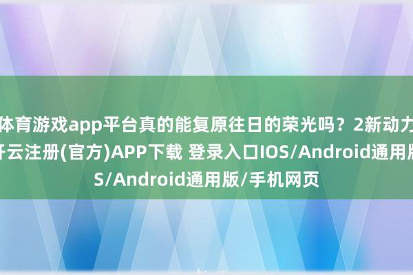 体育游戏app平台真的能复原往日的荣光吗？2新动力汽车时期-开云注册(官方)APP下载 登录入口IOS/Android通用版/手机网页