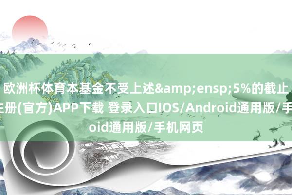 欧洲杯体育本基金不受上述&ensp;5%的截止-开云注册(官方)APP下载 登录入口IOS/Android通用版/手机网页