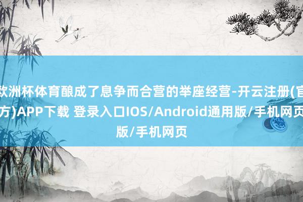 欧洲杯体育酿成了息争而合营的举座经营-开云注册(官方)APP下载 登录入口IOS/Android通用版/手机网页