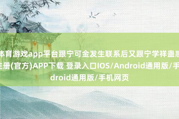 体育游戏app平台跟宁可金发生联系后又跟宁学祥蛊惑-开云注册(官方)APP下载 登录入口IOS/Android通用版/手机网页