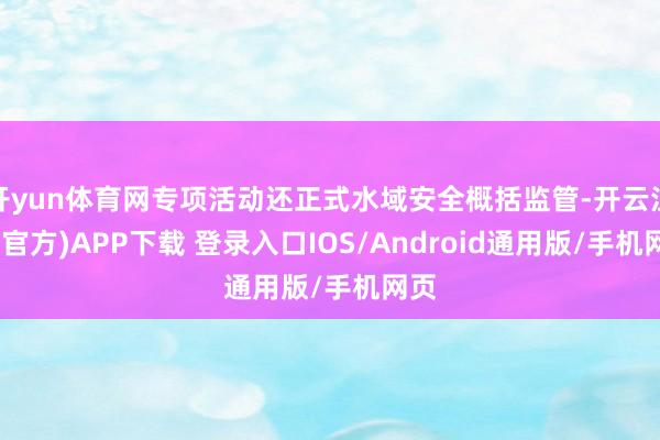 开yun体育网专项活动还正式水域安全概括监管-开云注册(官方)APP下载 登录入口IOS/Android通用版/手机网页