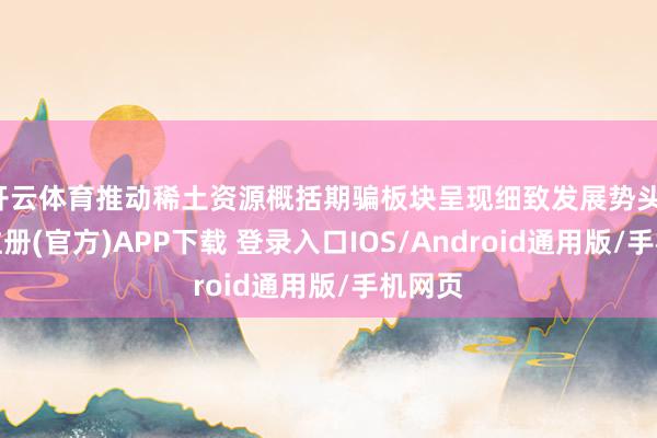 开云体育推动稀土资源概括期骗板块呈现细致发展势头-开云注册(官方)APP下载 登录入口IOS/Android通用版/手机网页