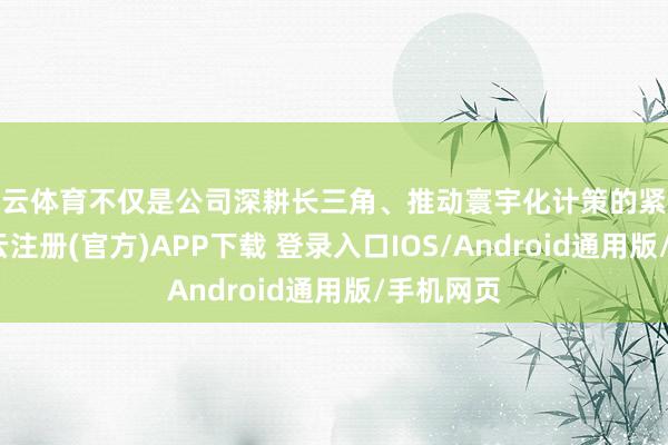 开云体育不仅是公司深耕长三角、推动寰宇化计策的紧迫举措-开云注册(官方)APP下载 登录入口IOS/Android通用版/手机网页
