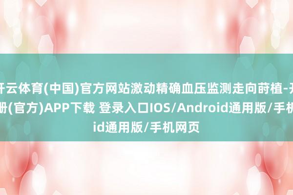 开云体育(中国)官方网站激动精确血压监测走向莳植-开云注册(官方)APP下载 登录入口IOS/Android通用版/手机网页