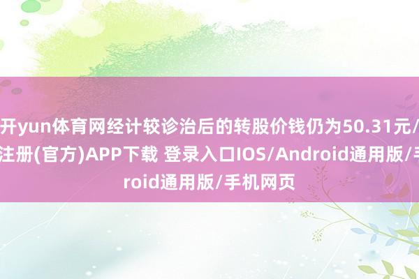 开yun体育网经计较诊治后的转股价钱仍为50.31元/股-开云注册(官方)APP下载 登录入口IOS/Android通用版/手机网页
