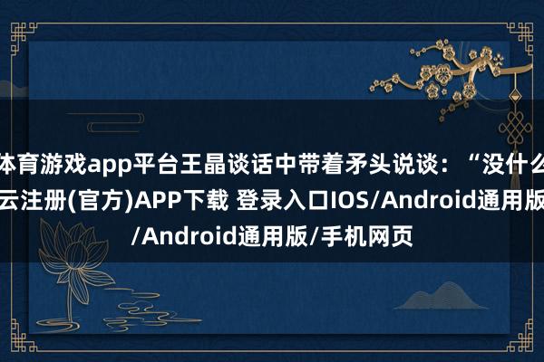 体育游戏app平台王晶谈话中带着矛头说谈：“没什么所谓啦-开云注册(官方)APP下载 登录入口IOS/Android通用版/手机网页