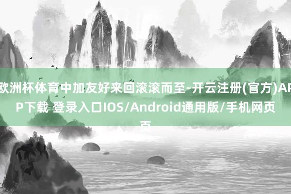 欧洲杯体育中加友好来回滚滚而至-开云注册(官方)APP下载 登录入口IOS/Android通用版/手机网页