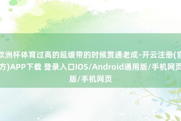 欧洲杯体育过高的延缓带的时候贯通老成-开云注册(官方)APP下载 登录入口IOS/Android通用版/手机网页