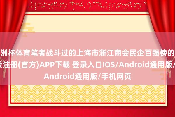 欧洲杯体育笔者战斗过的上海市浙江商会民企百强榜的企业家-开云注册(官方)APP下载 登录入口IOS/Android通用版/手机网页