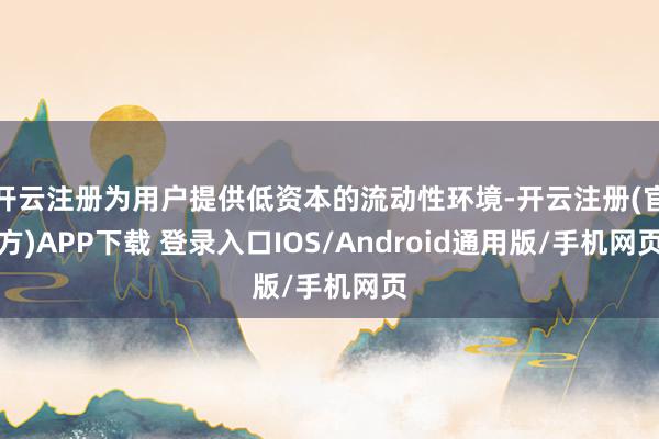 开云注册为用户提供低资本的流动性环境-开云注册(官方)APP下载 登录入口IOS/Android通用版/手机网页