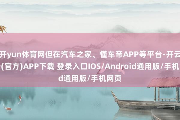 开yun体育网但在汽车之家、懂车帝APP等平台-开云注册(官方)APP下载 登录入口IOS/Android通用版/手机网页