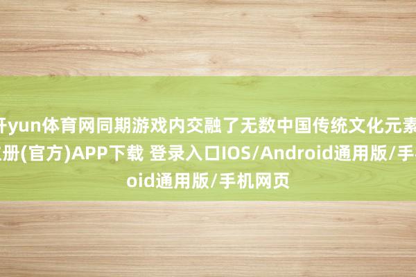 开yun体育网同期游戏内交融了无数中国传统文化元素-开云注册(官方)APP下载 登录入口IOS/Android通用版/手机网页