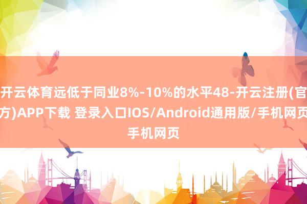 开云体育远低于同业8%-10%的水平48-开云注册(官方)APP下载 登录入口IOS/Android通用版/手机网页