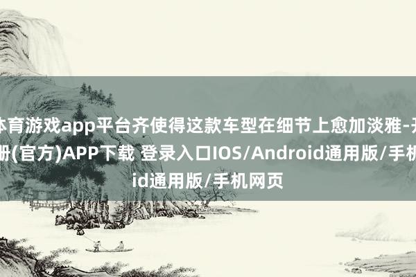 体育游戏app平台齐使得这款车型在细节上愈加淡雅-开云注册(官方)APP下载 登录入口IOS/Android通用版/手机网页