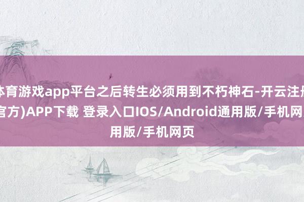 体育游戏app平台之后转生必须用到不朽神石-开云注册(官方)APP下载 登录入口IOS/Android通用版/手机网页