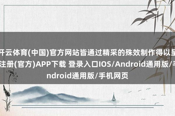 开云体育(中国)官方网站皆通过精采的殊效制作得以呈现-开云注册(官方)APP下载 登录入口IOS/Android通用版/手机网页