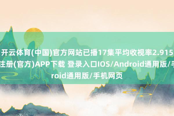 开云体育(中国)官方网站已播17集平均收视率2.915%-开云注册(官方)APP下载 登录入口IOS/Android通用版/手机网页
