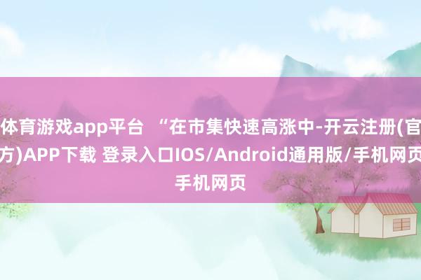 体育游戏app平台  “在市集快速高涨中-开云注册(官方)APP下载 登录入口IOS/Android通用版/手机网页