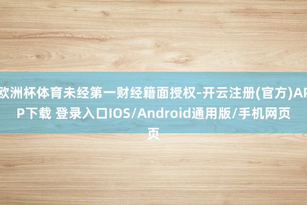 欧洲杯体育未经第一财经籍面授权-开云注册(官方)APP下载 登录入口IOS/Android通用版/手机网页