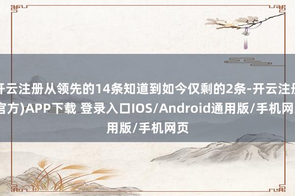 开云注册从领先的14条知道到如今仅剩的2条-开云注册(官方)APP下载 登录入口IOS/Android通用版/手机网页