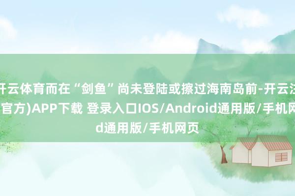 开云体育而在“剑鱼”尚未登陆或擦过海南岛前-开云注册(官方)APP下载 登录入口IOS/Android通用版/手机网页