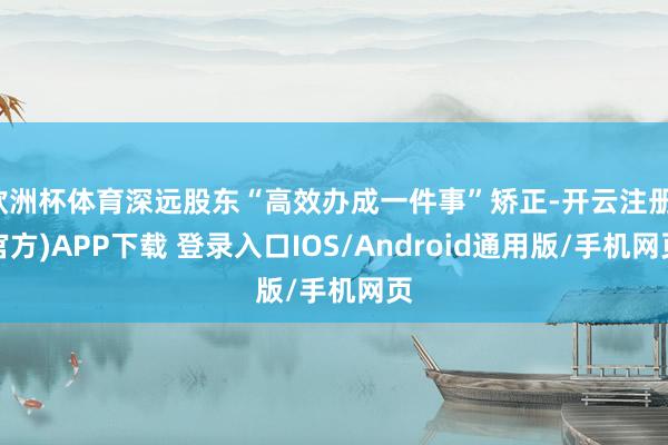 欧洲杯体育深远股东“高效办成一件事”矫正-开云注册(官方)APP下载 登录入口IOS/Android通用版/手机网页