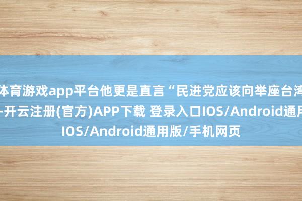体育游戏app平台他更是直言“民进党应该向举座台湾公共说念歉”-开云注册(官方)APP下载 登录入口IOS/Android通用版/手机网页