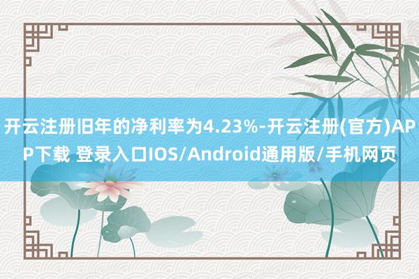 开云注册旧年的净利率为4.23%-开云注册(官方)APP下载 登录入口IOS/Android通用版/手机网页