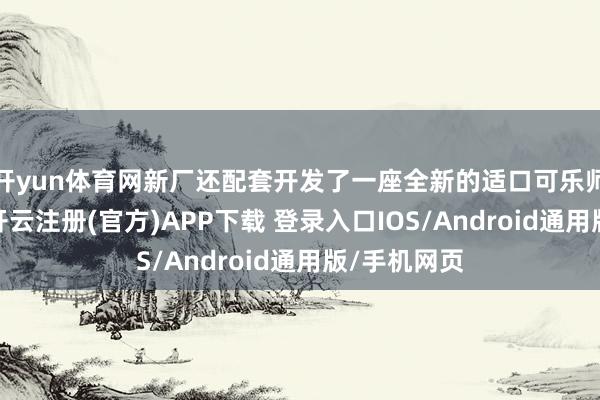 开yun体育网新厂还配套开发了一座全新的适口可乐师厂博物馆-开云注册(官方)APP下载 登录入口IOS/Android通用版/手机网页