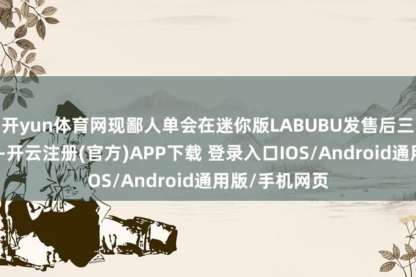 开yun体育网现鄙人单会在迷你版LABUBU发售后三天内安排发货-开云注册(官方)APP下载 登录入口IOS/Android通用版/手机网页