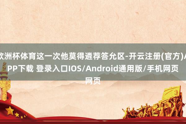 欧洲杯体育这一次他莫得遴荐答允区-开云注册(官方)APP下载 登录入口IOS/Android通用版/手机网页