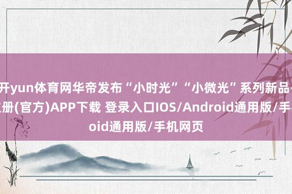 开yun体育网华帝发布“小时光”“小微光”系列新品-开云注册(官方)APP下载 登录入口IOS/Android通用版/手机网页