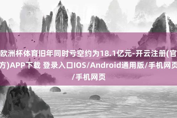 欧洲杯体育旧年同时亏空约为18.1亿元-开云注册(官方)APP下载 登录入口IOS/Android通用版/手机网页