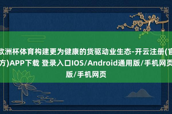 欧洲杯体育构建更为健康的货驱动业生态-开云注册(官方)APP下载 登录入口IOS/Android通用版/手机网页