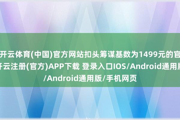 开云体育(中国)官方网站扣头筹谋基数为1499元的官方教导价-开云注册(官方)APP下载 登录入口IOS/Android通用版/手机网页