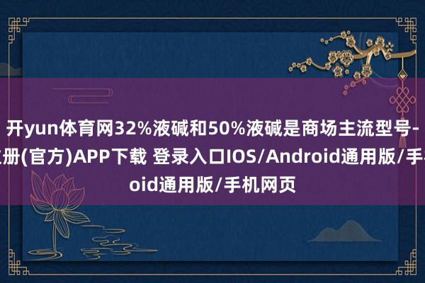 开yun体育网32%液碱和50%液碱是商场主流型号-开云注册(官方)APP下载 登录入口IOS/Android通用版/手机网页