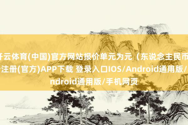 开云体育(中国)官方网站报价单元为元（东说念主民币）/吨-开云注册(官方)APP下载 登录入口IOS/Android通用版/手机网页