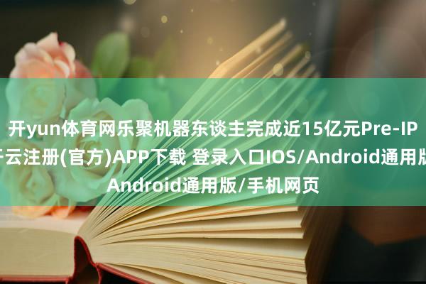 开yun体育网乐聚机器东谈主完成近15亿元Pre-IPO轮融资-开云注册(官方)APP下载 登录入口IOS/Android通用版/手机网页