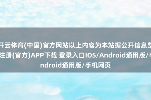 开云体育(中国)官方网站以上内容为本站据公开信息整理-开云注册(官方)APP下载 登录入口IOS/Android通用版/手机网页