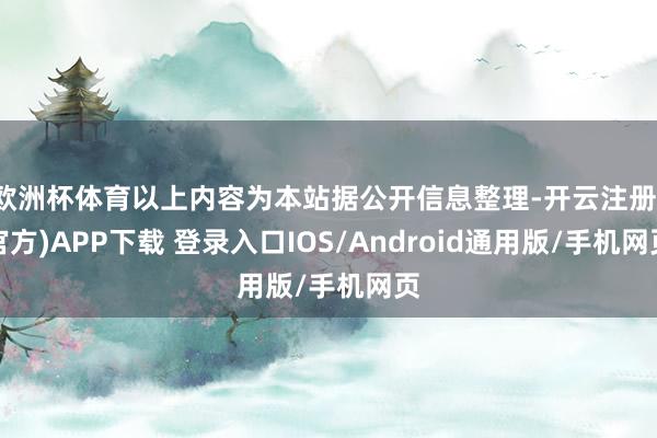 欧洲杯体育以上内容为本站据公开信息整理-开云注册(官方)APP下载 登录入口IOS/Android通用版/手机网页