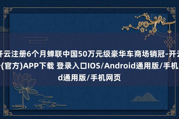 开云注册6个月蝉联中国50万元级豪华车商场销冠-开云注册(官方)APP下载 登录入口IOS/Android通用版/手机网页