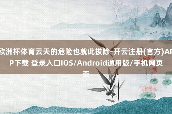 欧洲杯体育云天的危险也就此拔除-开云注册(官方)APP下载 登录入口IOS/Android通用版/手机网页