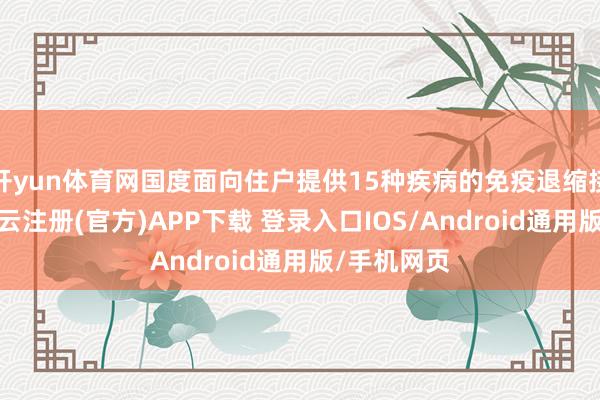 开yun体育网国度面向住户提供15种疾病的免疫退缩接种奇迹-开云注册(官方)APP下载 登录入口IOS/Android通用版/手机网页
