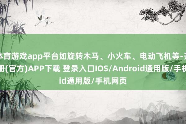 体育游戏app平台如旋转木马、小火车、电动飞机等-开云注册(官方)APP下载 登录入口IOS/Android通用版/手机网页