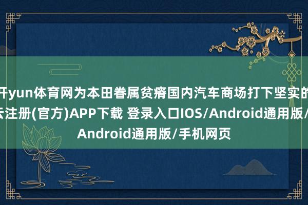 开yun体育网为本田眷属贫瘠国内汽车商场打下坚实的基础-开云注册(官方)APP下载 登录入口IOS/Android通用版/手机网页