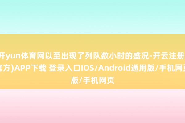 开yun体育网以至出现了列队数小时的盛况-开云注册(官方)APP下载 登录入口IOS/Android通用版/手机网页