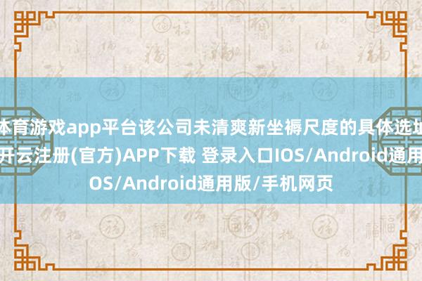 体育游戏app平台该公司未清爽新坐褥尺度的具体选址及产能细节-开云注册(官方)APP下载 登录入口IOS/Android通用版/手机网页